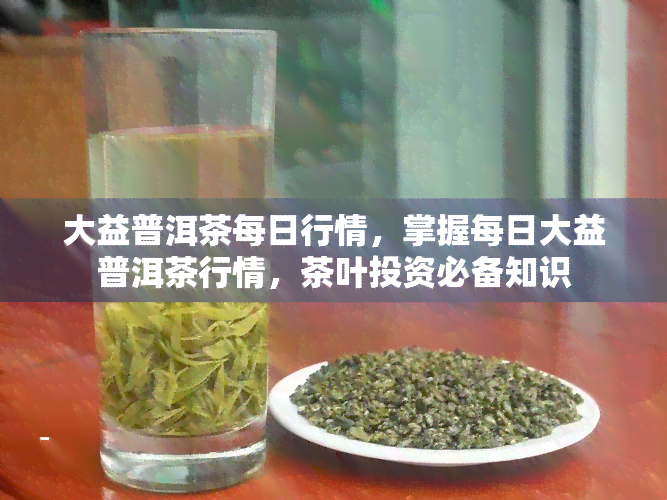 大益普洱茶每日行情，掌握每日大益普洱茶行情，茶叶投资必备知识