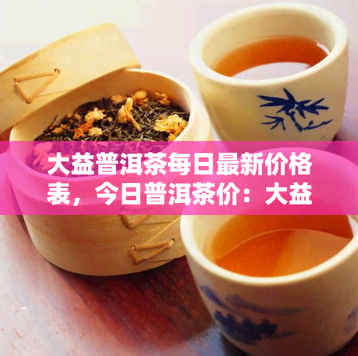 大益普洱茶每日最新价格表，今日普洱茶价：大益普洱茶每日最新价格表一览