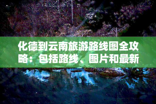 化德到云南旅游路线图全攻略：包括路线、图片和最新信息