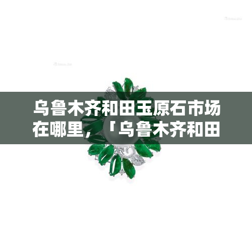 乌鲁木齐和田玉原石市场在哪里，「乌鲁木齐和田玉原石市场地址」：探寻玉石之都的宝藏之地