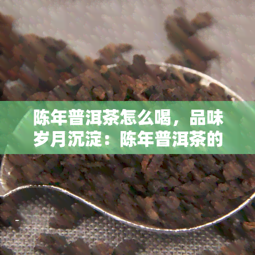 陈年普洱茶怎么喝，品味岁月沉淀：陈年普洱茶的正确冲泡与品尝方法