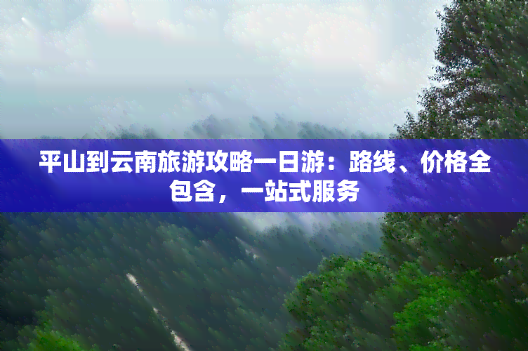 平山到云南旅游攻略一日游：路线、价格全包含，一站式服务