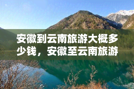 安徽到云南旅游大概多少钱，安徽至云南旅游费用全攻略：预算多少才够用？