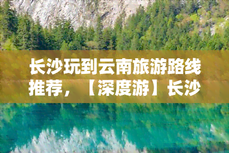 长沙玩到云南旅游路线推荐，【深度游】长沙出发，畅游湖南、广西、云南三省！带你领略壮美山水和异域风情