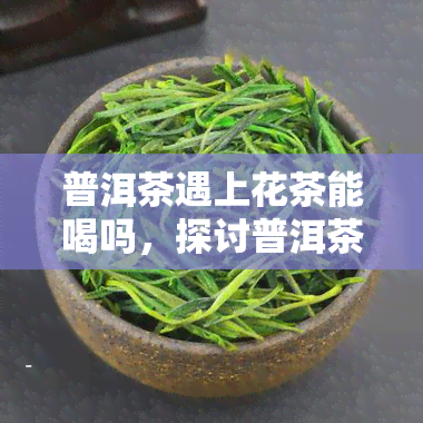 普洱茶遇上花茶能喝吗，探讨普洱茶与花茶的完美搭配，口感新体验！