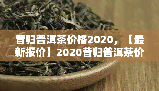 昔归普洱茶价格2020，【最新报价】2020昔归普洱茶价格行情怎么样？一饼多少钱