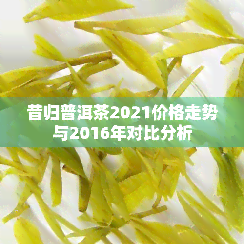 昔归普洱茶2021价格走势与2016年对比分析