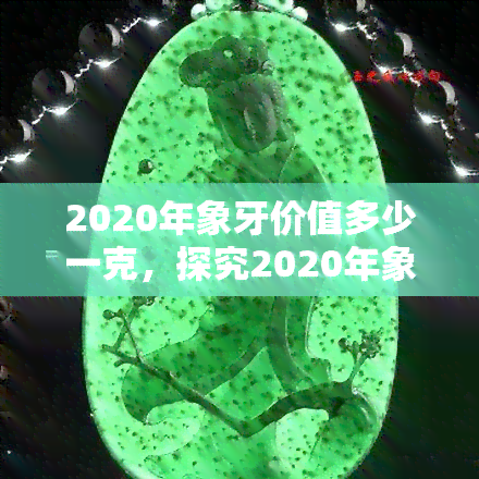 2020年象牙价值多少一克，探究2020年象牙市场价值：一克多少钱？