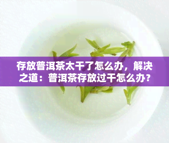 存放普洱茶太干了怎么办，解决之道：普洱茶存放过干怎么办？