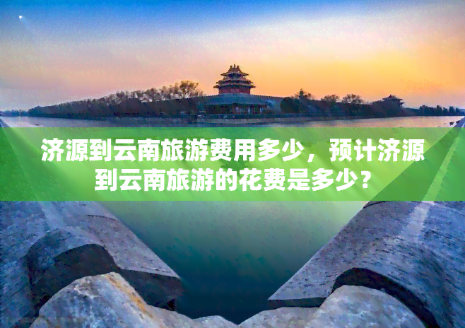 济源到云南旅游费用多少，预计济源到云南旅游的花费是多少？