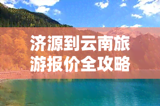 济源到云南旅游报价全攻略：最新报价、行程安排及费用明细