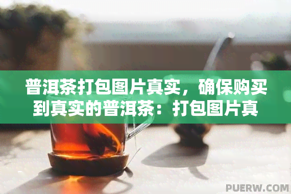 普洱茶打包图片真实，确保购买到真实的普洱茶：打包图片真实无虚假