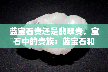 蓝宝石贵还是翡翠贵，宝石中的贵族：蓝宝石和翡翠，谁更珍贵？