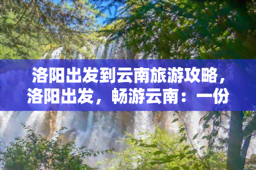 洛阳出发到云南旅游攻略，洛阳出发，畅游云南：一份详细的旅游攻略