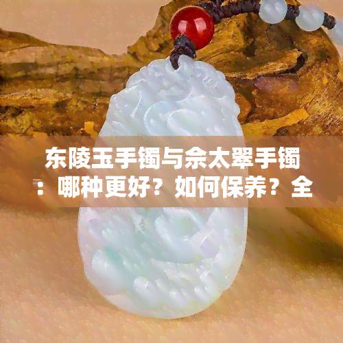 东陵玉手镯与佘太翠手镯：哪种更好？如何保养？全面对比分析