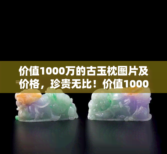 价值1000万的古玉枕图片及价格，珍贵无比！价值1000万的古玉枕图片与价格大揭秘