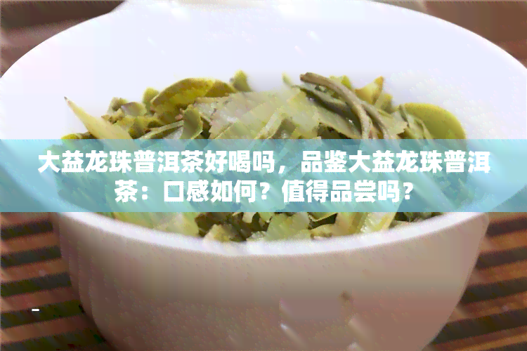 大益龙珠普洱茶好喝吗，品鉴大益龙珠普洱茶：口感如何？值得品尝吗？