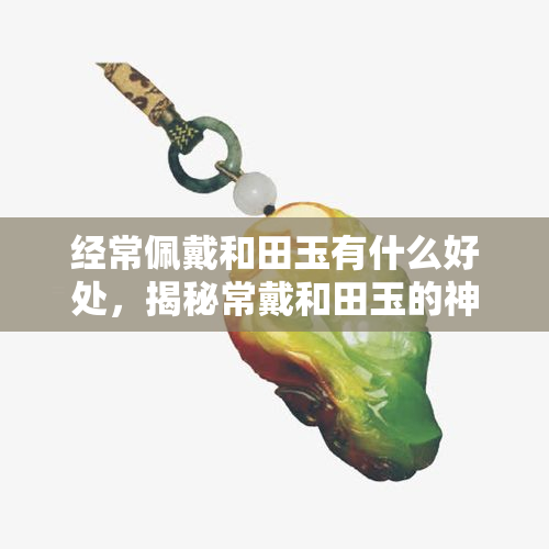 经常佩戴和田玉有什么好处，揭秘常戴和田玉的神奇功效，你必须知道！