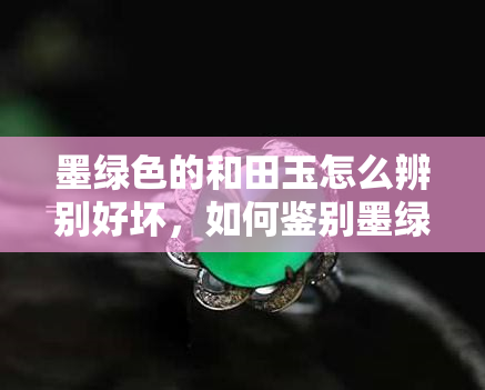 墨绿色的和田玉怎么辨别好坏，如何鉴别墨绿色和田玉的好坏？