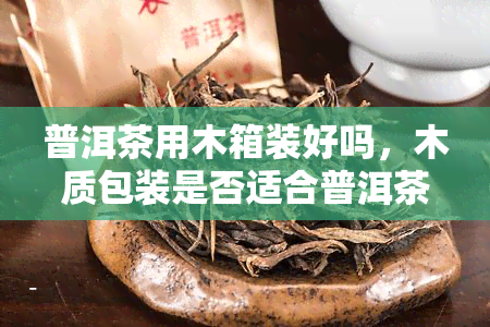 普洱茶用木箱装好吗，木质包装是否适合普洱茶存？