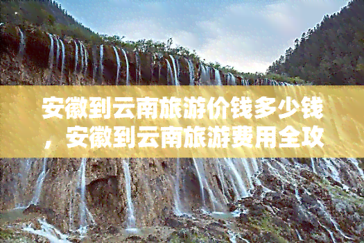 安徽到云南旅游价钱多少钱，安徽到云南旅游费用全攻略，最新报价出炉！