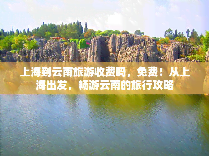 上海到云南旅游收费吗，免费！从上海出发，畅游云南的旅行攻略