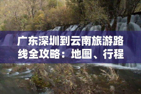 广东深圳到云南旅游路线全攻略：地图、行程及交通方式