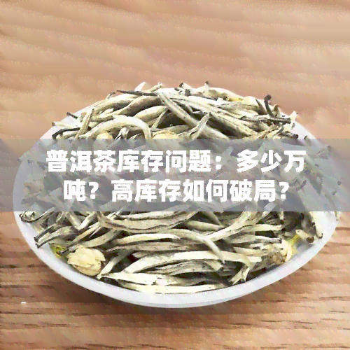 普洱茶库存问题：多少万吨？高库存如何破局？