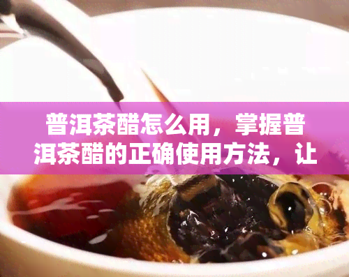 普洱茶醋怎么用，掌握普洱茶醋的正确使用方法，让你享受口感！