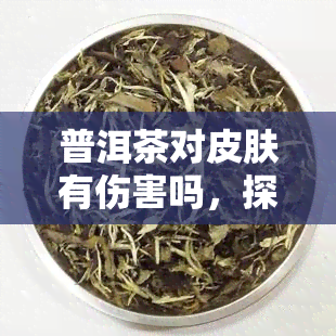 普洱茶对皮肤有伤害吗，探究普洱茶对皮肤的影响：是否有伤害？