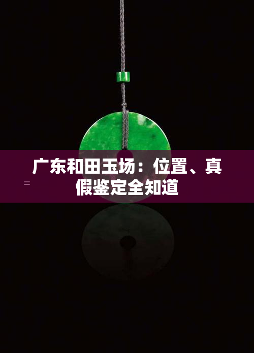 广东和田玉场：位置、真假鉴定全知道