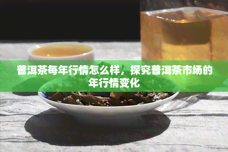 普洱茶每年行情怎么样，探究普洱茶市场的年行情变化