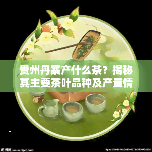 贵州丹寨产什么茶？揭秘其主要茶叶品种及产量情况