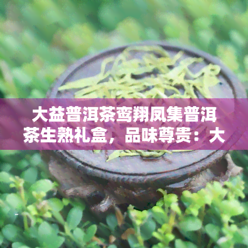 大益普洱茶鸾翔凤集普洱茶生熟礼盒，品味尊贵：大益普洱茶鸾翔凤集普洱茶生熟礼盒