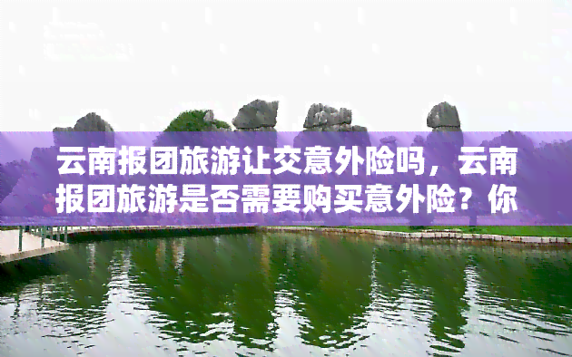 云南报团旅游让交意外险吗，云南报团旅游是否需要购买意外险？你需要了解这些信息！