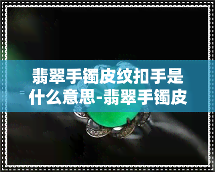 翡翠手镯皮纹扣手是什么意思-翡翠手镯皮纹扣手是什么意思啊