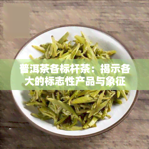 普洱茶各标杆茶：揭示各大的标志性产品与象征