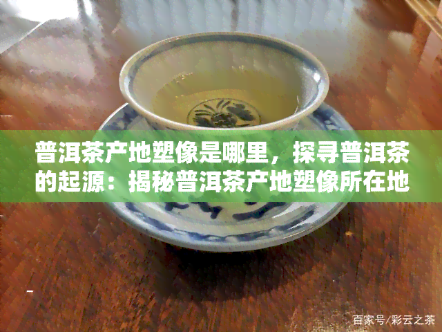 普洱茶产地塑像是哪里，探寻普洱茶的起源：揭秘普洱茶产地塑像所在地