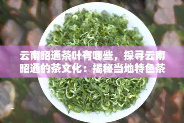 云南昭通茶叶有哪些，探寻云南昭通的茶文化：揭秘当地特色茶叶种类