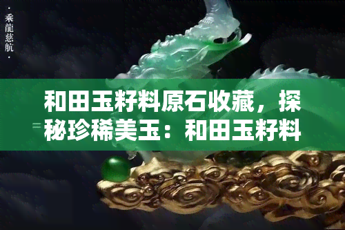 和田玉籽料原石收藏，探秘珍稀美玉：和田玉籽料原石收藏全攻略