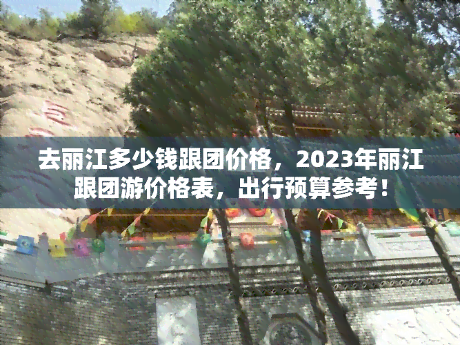 去丽江多少钱跟团价格，2023年丽江跟团游价格表，出行预算参考！