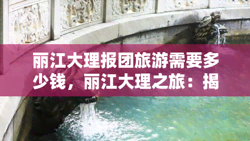 丽江大理报团旅游需要多少钱，丽江大理之旅：揭秘报团旅游的价格！