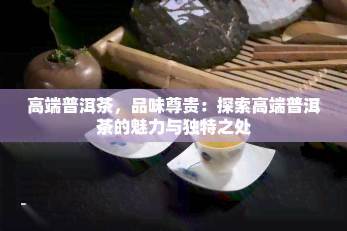 高端普洱茶，品味尊贵：探索高端普洱茶的魅力与独特之处