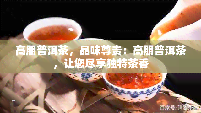 高朋普洱茶，品味尊贵：高朋普洱茶，让您尽享独特茶香