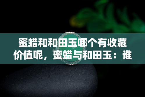 蜜蜡和和田玉哪个有收藏价值呢，蜜蜡与和田玉：谁更有收藏价值？