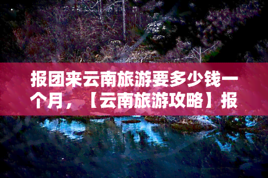 报团来云南旅游要多少钱一个月，【云南旅游攻略】报团来云南旅游需要多少钱？一月游费用全揭秘！