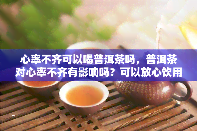 心率不齐可以喝普洱茶吗，普洱茶对心率不齐有影响吗？可以放心饮用吗？