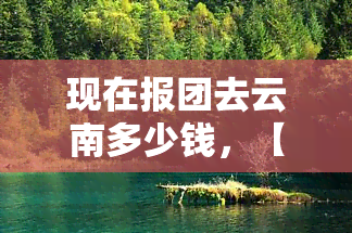 现在报团去云南多少钱，【2023最新】云南旅游团报价表，超低价拼团！