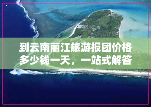 到云南丽江旅游报团价格多少钱一天，一站式解答：云南丽江旅游报团价格，每天需要多少预算？