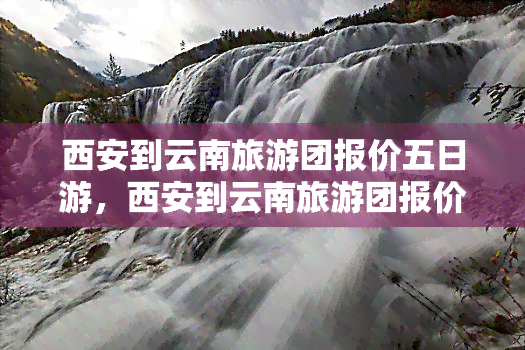 西安到云南旅游团报价五日游，西安到云南旅游团报价五日游：畅游神秘高原，尽享多彩风情！